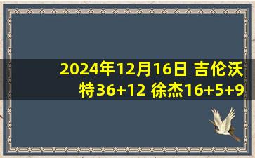 2024年12月16日 吉伦沃特36+12 徐杰16+5+9 古德温32+7+6 广东轻取江苏